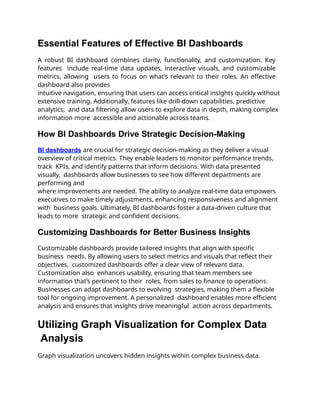 Essential Features of Effective BI Dashboards
A robust BI dashboard combines clarity, functionality, and customization. Key
features include real-time data updates, interactive visuals, and customizable
metrics, allowing users to focus on what’s relevant to their roles. An effective
dashboard also provides
intuitive navigation, ensuring that users can access critical insights quickly without
extensive training. Additionally, features like drill-down capabilities, predictive
analytics, and data filtering allow users to explore data in depth, making complex
information more accessible and actionable across teams.
How BI Dashboards Drive Strategic Decision-Making
BI dashboards are crucial for strategic decision-making as they deliver a visual
overview of critical metrics. They enable leaders to monitor performance trends,
track KPIs, and identify patterns that inform decisions. With data presented
visually, dashboards allow businesses to see how different departments are
performing and
where improvements are needed. The ability to analyze real-time data empowers
executives to make timely adjustments, enhancing responsiveness and alignment
with business goals. Ultimately, BI dashboards foster a data-driven culture that
leads to more strategic and confident decisions.
Customizing Dashboards for Better Business Insights
Customizable dashboards provide tailored insights that align with specific
business needs. By allowing users to select metrics and visuals that reflect their
objectives, customized dashboards offer a clear view of relevant data.
Customization also enhances usability, ensuring that team members see
information that’s pertinent to their roles, from sales to finance to operations.
Businesses can adapt dashboards to evolving strategies, making them a flexible
tool for ongoing improvement. A personalized dashboard enables more efficient
analysis and ensures that insights drive meaningful action across departments.
Utilizing Graph Visualization for Complex Data
Analysis
Graph visualization uncovers hidden insights within complex business data.
 