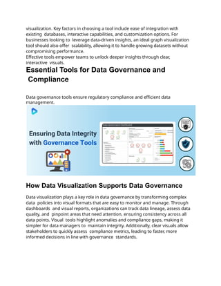 visualization. Key factors in choosing a tool include ease of integration with
existing databases, interactive capabilities, and customization options. For
businesses looking to leverage data-driven insights, an ideal graph visualization
tool should also offer scalability, allowing it to handle growing datasets without
compromising performance.
Effective tools empower teams to unlock deeper insights through clear,
interactive visuals.
Essential Tools for Data Governance and
Compliance
Data governance tools ensure regulatory compliance and efficient data
management.
How Data Visualization Supports Data Governance
Data visualization plays a key role in data governance by transforming complex
data policies into visual formats that are easy to monitor and manage. Through
dashboards and visual reports, organizations can track data lineage, assess data
quality, and pinpoint areas that need attention, ensuring consistency across all
data points. Visual tools highlight anomalies and compliance gaps, making it
simpler for data managers to maintain integrity. Additionally, clear visuals allow
stakeholders to quickly assess compliance metrics, leading to faster, more
informed decisions in line with governance standards.
 