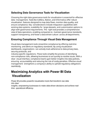 Selecting Data Governance Tools for Visualization
Choosing the right data governance tools for visualization is essential for effective
data management. Tools like Collibra, Alation, and Informatica offer robust
visualization features designed to map data flows, monitor data quality, and
ensure compliance. Key considerations include integration capabilities with
existing data systems, scalability for large datasets, and customization options to
align with governance requirements. The right tool provides a comprehensive
view of data operations, enabling companies to maintain governance standards,
support transparency, and foster a data-driven culture across all departments.
Ensuring Compliance Through Visual Data Management
Visual data management tools streamline compliance by offering real-time
monitoring and alerts on regulatory standards. By using visualization
dashboards, organizations can actively track adherence to data privacy laws,
security protocols, and
industry-specific regulations. These tools simplify the process of identifying
non-compliance risks, allowing businesses to act quickly to resolve issues. With a
clear visual interface, compliance teams gain better insights into data policies,
ensuring accountability and reducing the risk of costly penalties. Effective visual
management strengthens a company's ability to uphold regulatory obligations
seamlessly.
Maximizing Analytics with Power BI Data
Visualization
Power BI provides powerful visualization tools that transform raw data
into clear
insights, empowering businesses to make data-driven decisions and achieve real-
time operational efficiency.
 