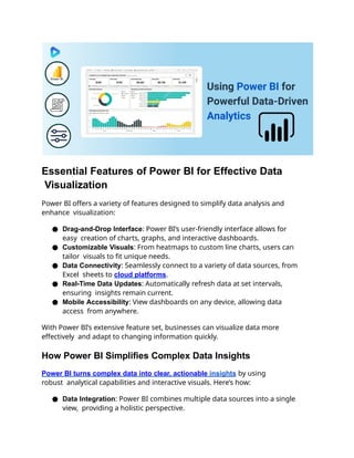 Essential Features of Power BI for Effective Data
Visualization
Power BI offers a variety of features designed to simplify data analysis and
enhance visualization:
● Drag-and-Drop Interface: Power BI’s user-friendly interface allows for
easy creation of charts, graphs, and interactive dashboards.
● Customizable Visuals: From heatmaps to custom line charts, users can
tailor visuals to fit unique needs.
● Data Connectivity: Seamlessly connect to a variety of data sources, from
Excel sheets to cloud platforms.
● Real-Time Data Updates: Automatically refresh data at set intervals,
ensuring insights remain current.
● Mobile Accessibility: View dashboards on any device, allowing data
access from anywhere.
With Power BI’s extensive feature set, businesses can visualize data more
effectively and adapt to changing information quickly.
How Power BI Simplifies Complex Data Insights
Power BI turns complex data into clear, actionable insights by using
robust analytical capabilities and interactive visuals. Here’s how:
● Data Integration: Power BI combines multiple data sources into a single
view, providing a holistic perspective.
 