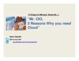“Mr. CIO,
5 Reasons Why you need
Cloud”
Arun Cavale
@aruncavale
sg.linkedin.com/in/aruncavale/
“5 Things in 5 Minutes” Series No. 1:
 
