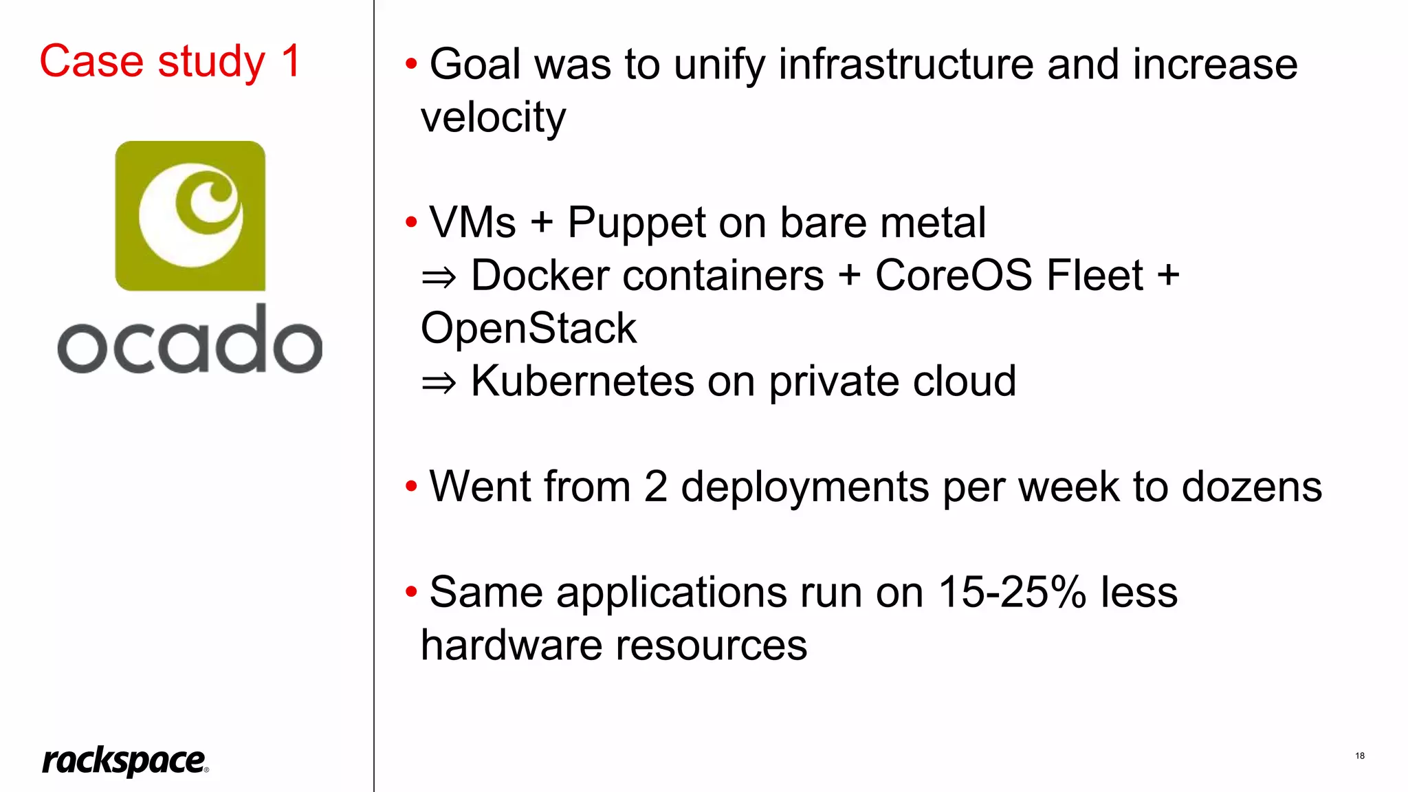 18
• Goal was to unify infrastructure and increase
velocity
• VMs + Puppet on bare metal
⇒ Docker containers + CoreOS Fleet +
OpenStack
⇒ Kubernetes on private cloud
• Went from 2 deployments per week to dozens
• Same applications run on 15-25% less
hardware resources
Case study 1
 