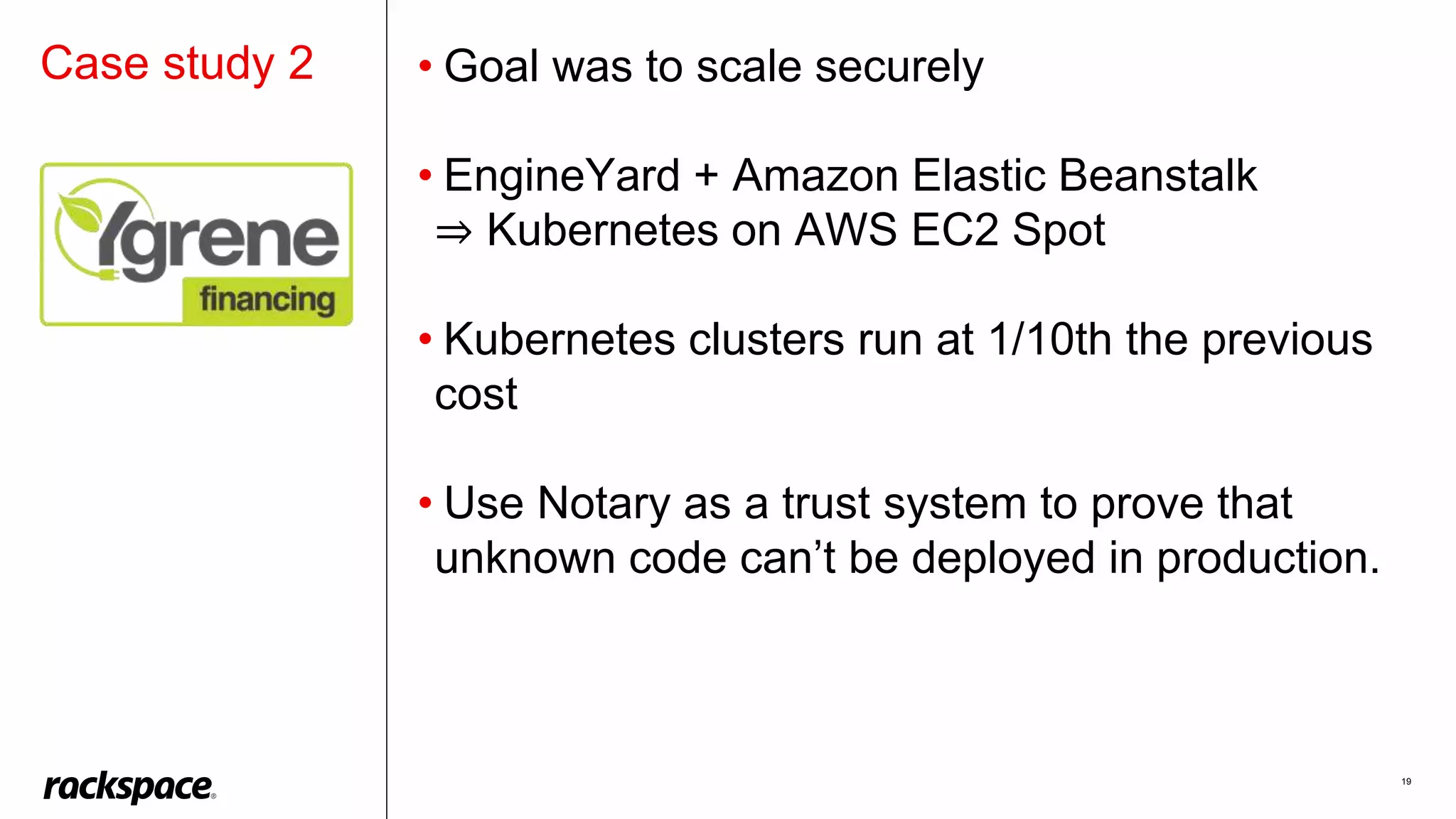 19
• Goal was to scale securely
• EngineYard + Amazon Elastic Beanstalk
⇒ Kubernetes on AWS EC2 Spot
• Kubernetes clusters run at 1/10th the previous
cost
• Use Notary as a trust system to prove that
unknown code can’t be deployed in production.
Case study 2
 