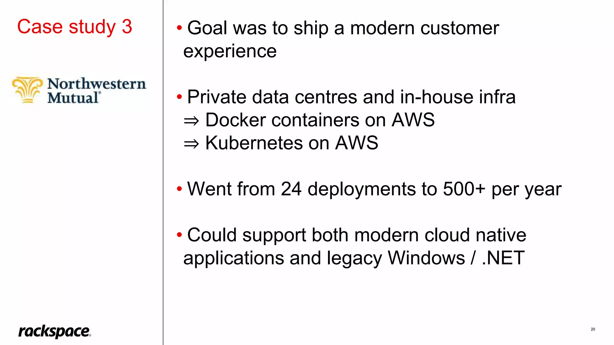 20
Case study 3 • Goal was to ship a modern customer
experience
• Private data centres and in-house infra
⇒ Docker containers on AWS
⇒ Kubernetes on AWS
• Went from 24 deployments to 500+ per year
• Could support both modern cloud native
applications and legacy Windows / .NET
 