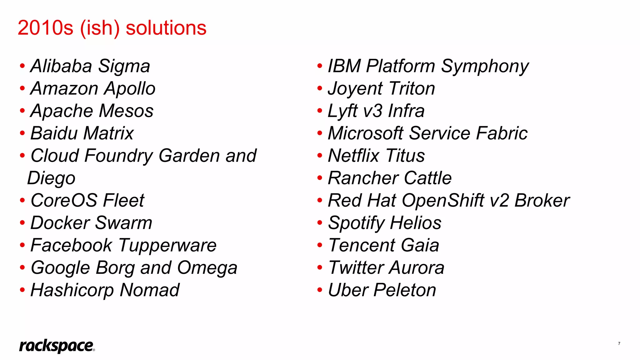 7
• Alibaba Sigma
• Amazon Apollo
• Apache Mesos
• Baidu Matrix
• Cloud Foundry Garden and
Diego
• CoreOS Fleet
• Docker Swarm
• Facebook Tupperware
• Google Borg and Omega
• Hashicorp Nomad
2010s (ish) solutions
• IBM Platform Symphony
• Joyent Triton
• Lyft v3 Infra
• Microsoft Service Fabric
• Netflix Titus
• Rancher Cattle
• Red Hat OpenShift v2 Broker
• Spotify Helios
• Tencent Gaia
• Twitter Aurora
• Uber Peleton
 