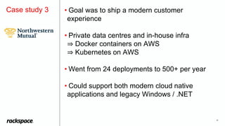 20
Case study 3 • Goal was to ship a modern customer
experience
• Private data centres and in-house infra
⇒ Docker containers on AWS
⇒ Kubernetes on AWS
• Went from 24 deployments to 500+ per year
• Could support both modern cloud native
applications and legacy Windows / .NET
 