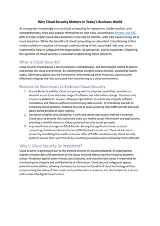 Why Cloud Security Matters in Today's Business World
As companies increasingly turn to cloud computing for expansion, modernization, and
competitiveness, they also expose themselves to new risks. According to Ermetic and IDC,
80% of CISOs report cloud data breaches in the last 18 months, with 43% experiencing 10 or
more breaches. While the benefits of cloud computing are abundant, transitioning to this
modern platform requires a thorough understanding of the associated risks and, more
importantly, how to safeguard the organization, its personnel, and its customers. Exploring
the specifics of cloud security is essential to addressing these concerns.
What is Cloud Security?
Cloud security encompasses a set of principles, methodologies, and technologies crafted to govern
and protect the cloud environment. By implementing stringent access controls, conducting system
audits, adhering to global security frameworks, and employing other measures, cloud security
effectively mitigates the risks associated with transitioning to a cloud environment.
Reasons for Businesses to Embrace Cloud Security
1. Ensure Better Scalability: Cloud computing, with its adaptive capabilities, provides on-
demand access to an extensive range of software and information storage. Cloud security
ensures scalability for services, allowing organizations to seamlessly integrate software
innovations and features without compromising data security. This flexibility extends to
enhancing cloud solutions, enabling security to scale up during high traffic periods and scale
down during periods of lower activity.
2. Increased reliability and availability: A swift and secure data access method is essential.
Cloud security ensures that authorized users can readily access information and applications,
providing a reliable means to address potential security issues promptly.
3. Improved Protection against DDoS Attacks: Among the significant threats to cloud
computing, distributed denial of service (DDoS) attacks stands out. These attacks harm
servers by inundating them with a massive influx of traffic simultaneously. Cloud security
protects servers from such threats by monitoring anomalies and neutralizing these attempts.
Why Is Cloud Security So Important?
Cloud security is paramount due to the growing reliance on cloud computing. As organizations
migrate sensitive data and operations to the cloud, ensuring robust security measures becomes
critical. Protection against cyber threats, data breaches, and unauthorized access is imperative for
maintaining the integrity and confidentiality of information. Cloud security safeguards against
potential vulnerabilities, allowing businesses to harness the benefits of cloud technology without
compromising the safety of their assets and sensitive data. In essence, it is the linchpin for a secure
and trustworthy digital infrastructure.
 
