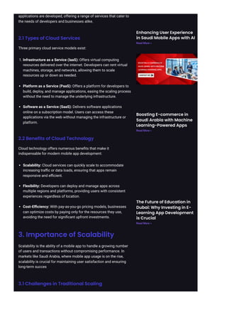 applications are developed, offering a range of services that cater to
the needs of developers and businesses alike.
2.1 Types of Cloud Services
Three primary cloud service models exist:
1. Infrastructure as a Service (IaaS): Offers virtual computing
resources delivered over the internet. Developers can rent virtual
machines, storage, and networks, allowing them to scale
resources up or down as needed.
Platform as a Service (PaaS): Offers a platform for developers to
build, deploy, and manage applications, easing the scaling process
without the need to manage the underlying infrastructure.
Software as a Service (SaaS): Delivers software applications
online on a subscription model. Users can access these
applications via the web without managing the infrastructure or
platform.
2.2 Benefits of Cloud Technology
Cloud technology offers numerous benefits that make it
indispensable for modern mobile app development:
Scalability: Cloud services can quickly scale to accommodate
increasing traffic or data loads, ensuring that apps remain
responsive and efficient.
Flexibility: Developers can deploy and manage apps across
multiple regions and platforms, providing users with consistent
experiences regardless of location.
Cost-Efficiency: With pay-as-you-go pricing models, businesses
can optimize costs by paying only for the resources they use,
avoiding the need for significant upfront investments.
3. Importance of Scalability
Scalability is the ability of a mobile app to handle a growing number
of users and transactions without compromising performance. In
markets like Saudi Arabia, where mobile app usage is on the rise,
scalability is crucial for maintaining user satisfaction and ensuring
long-term succes
3.1 Challenges in Traditional Scaling
Enhancing User Experience
in Saudi Mobile Apps with AI
Read More »
Boosting E-commerce in
Saudi Arabia with Machine
Learning-Powered Apps
Read More »
The Future of Education in
Dubai: Why Investing in E-
Learning App Development
is Crucial
Read More »
 