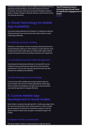 Traditional scaling methods, such as adding more physical servers or
upgrading existing hardware, can be both expensive and time-
consuming. They also often fail to provide the flexibility needed to
adapt to sudden changes in demand, leading to performance issues
and potential downtime.
4. Cloud Technology for Mobile
App Scalability
Cloud technology addresses the limitations of traditional scaling by
offering advanced tools and services that make it easier to scale
mobile apps efficiently.
4.1 Elasticity and Auto-Scaling
Elasticity is a key feature of cloud computing, allowing resources to
be automatically scaled up or down based on current demand. Auto-
scaling ensures that mobile apps can handle traffic spikes without
compromising performance, providing a seamless user experience.
4.2 Load Balancing and Traffic Management
Cloud-based load balancing distributes incoming traffic across
multiple servers, preventing any single server from becoming
overwhelmed. This not only improves app performance but also
enhances its reliability and availability.
4.3 Data Management and Storage
Cloud services offer scalable data storage solutions that can
accommodate vast amounts of data generated by mobile apps.
These solutions are designed to be both secure and accessible,
ensuring that app data is managed efficiently.
5. Custom Mobile App
Development in Saudi Arabia
Saudi Arabia is experiencing rapid growth in mobile app usage, driven
by a tech-savvy population and a strong economy. Custom mobile
app development is essential for businesses looking to meet the
specific needs of Saudi users and gain a competitive edge in the
market.
5.1 Market Trends and Demands
The Saudi Arabian market is characterized by a high demand for
Top 10 Features Every E-
Learning App Should Have
for Maximum Engagement in
Dubai
Read More »
 