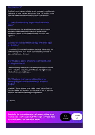 development?
Cloud technology involves utilizing remote servers accessed through
the internet to store, manage, and process data. This enables mobile
apps to scale efficiently and manage growing user demands.
Q2: Why is scalability important for mobile
apps?
Scalability ensures that a mobile app can handle an increasing
number of users and transactions without compromising
performance, which is crucial for maintaining a positive user
experience.
Q3: How does cloud technology enhance app
scalability?
Cloud technology provides features like elasticity, auto-scaling, and
load balancing, which allow mobile apps to scale dynamically in
response to changing demand.
Q4: What are some challenges of traditional
scaling methods?
Traditional scaling methods, such as adding more physical servers,
can be costly, time-consuming, and inflexible, making them less
effective for modern mobile apps.
Q5: What are the key considerations for
developing custom mobile apps in Saudi
Arabia?
Developers should consider local market trends, user preferences,
cultural nuances, and regulatory requirements, as well as ensuring
their apps are scalable to handle growing demand.
PREVIOUS

Revolutionize your online store with our cutting-edge
Ecommerce solutions and UI/UX design services. Take
your business to the next level today!
Get
started
Contact
Us
 