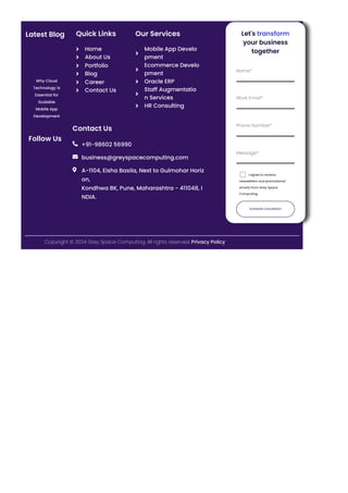 Latest Blog
Why Cloud
Technology is
Essential for
Scalable
Mobile App
Development
Follow Us
Quick Links
Home

About Us

Portfolio

Blog

Career

Contact Us

Our Services
Mobile App Develo
pment

Ecommerce Develo
pment

Oracle ERP

Staff Augmentatio
n Services

HR Consulting

Contact Us
+91-98602 56990

business@greyspacecomputing.com

A-1104, Eisha Basila, Next to Gulmohar Horiz
on,
Kondhwa BK, Pune, Maharashtra - 411048, I
NDIA.

Let's transform
your business
together
Schedule Consultation
Name*
Work Email*
Phone Number*
Message*
I agree to receive
newsletters and promotional
emails from Grey Space
Computing.
Copyright © 2024 Grey Space Computing. All rights reserved. Privacy Policy
 
