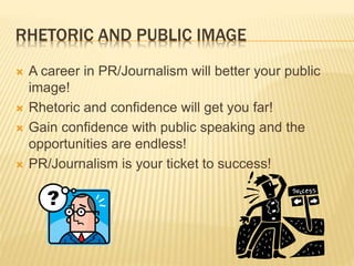 RHETORIC AND PUBLIC IMAGE
A career in PR/Journalism will better your public
image!
Rhetoric and confidence will get you far!
Gain confidence with public speaking and the
opportunities are endless!
PR/Journalism is your ticket to success!