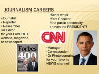 JOURNALISM CAREERS
•Journalist
• Reporter
• Researcher
•or Editor
for your FAVORITE
website, magazine,
or newspaper!
•Script writer
•Fact Checker
for a public personality
or even the PRESIDENT!
•Manager
•Correspondent
•Or Photojournalist
for your favorite
NEWS channel!