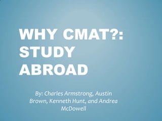WHY CMAT?:
STUDY
ABROAD
By: Charles Armstrong, Austin
Brown, Kenneth Hunt, and Andrea
McDowell
 