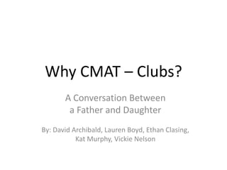 Why CMAT – Clubs?
       A Conversation Between
        a Father and Daughter
By: David Archibald, Lauren Boyd, Ethan Clasing,
           Kat Murphy, Vickie Nelson
 
