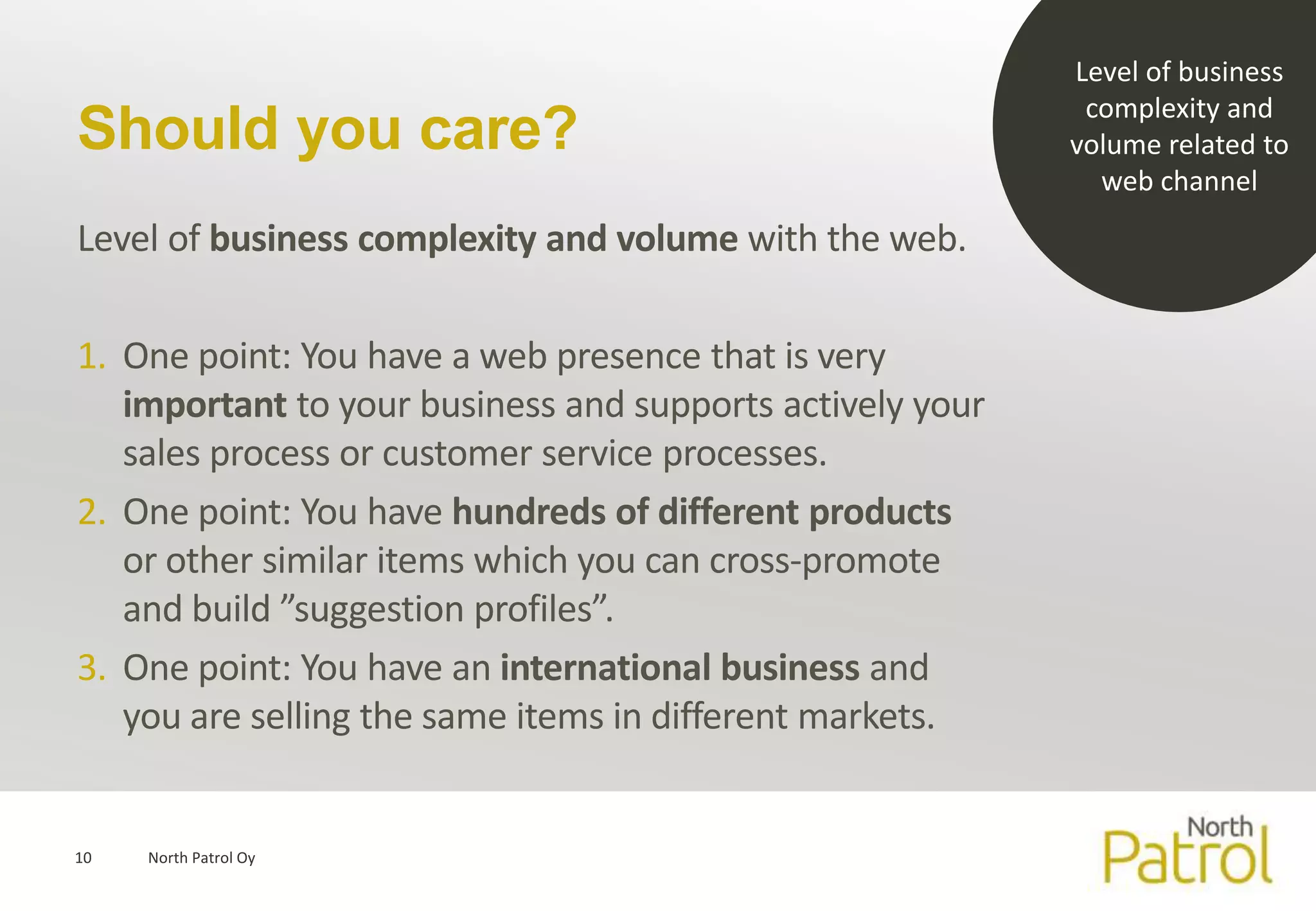 Level of business
                                                            complexity and
Should you care?                                           volume related to
                                                             web channel
Level of business complexity and volume with the web.

1. One point: You have a web presence that is very
   important to your business and supports actively your
   sales process or customer service processes.
2. One point: You have hundreds of different products
   or other similar items which you can cross-promote
   and build ”suggestion profiles”.
3. One point: You have an international business and
   you are selling the same items in different markets.


10   North Patrol Oy
 