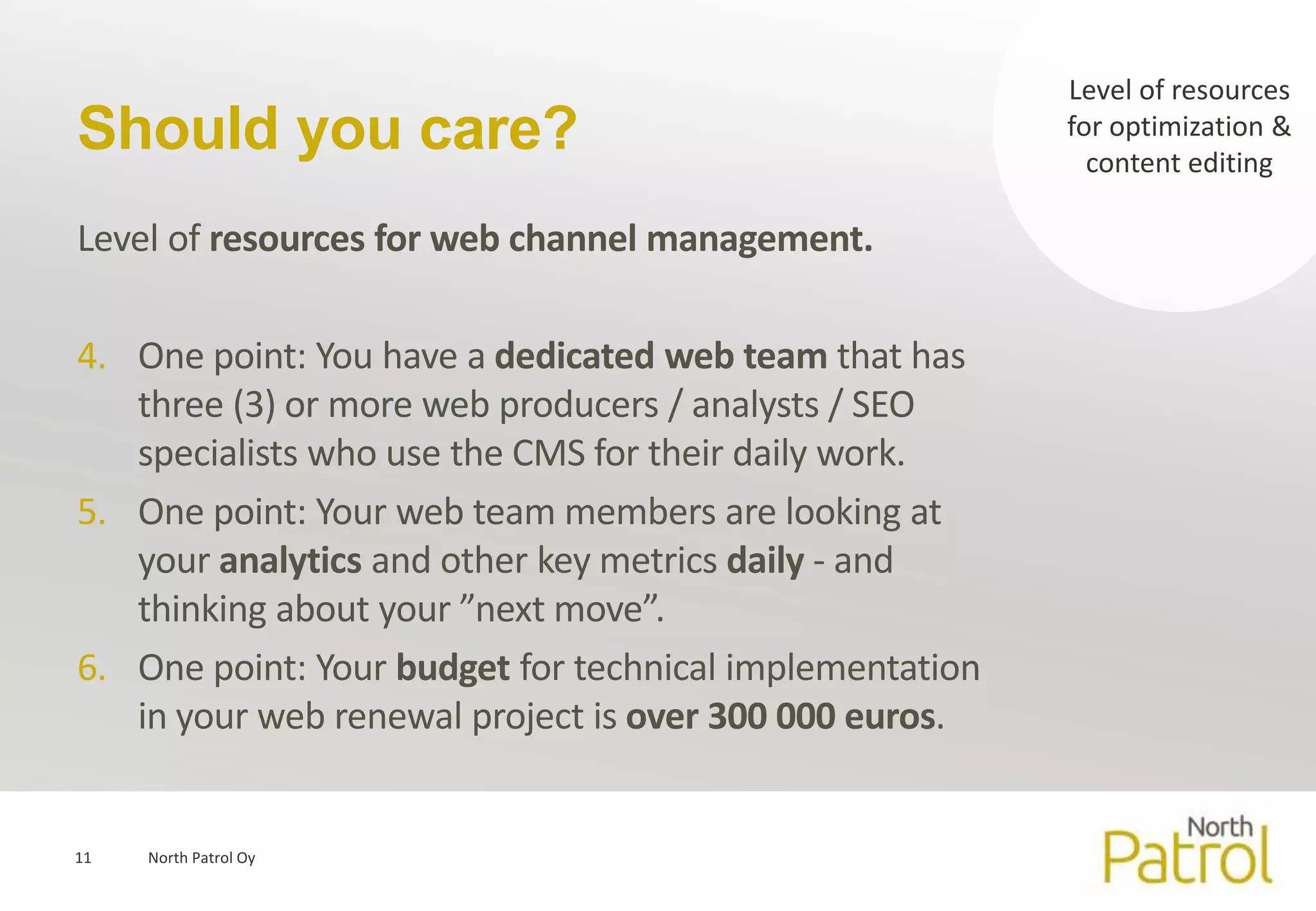 Level of resources
Should you care?                                         for optimization &
                                                           content editing

Level of resources for web channel management.

4. One point: You have a dedicated web team that has
   three (3) or more web producers / analysts / SEO
   specialists who use the CMS for their daily work.
5. One point: Your web team members are looking at
   your analytics and other key metrics daily - and
   thinking about your ”next move”.
6. One point: Your budget for technical implementation
   in your web renewal project is over 300 000 euros.


11   North Patrol Oy
 