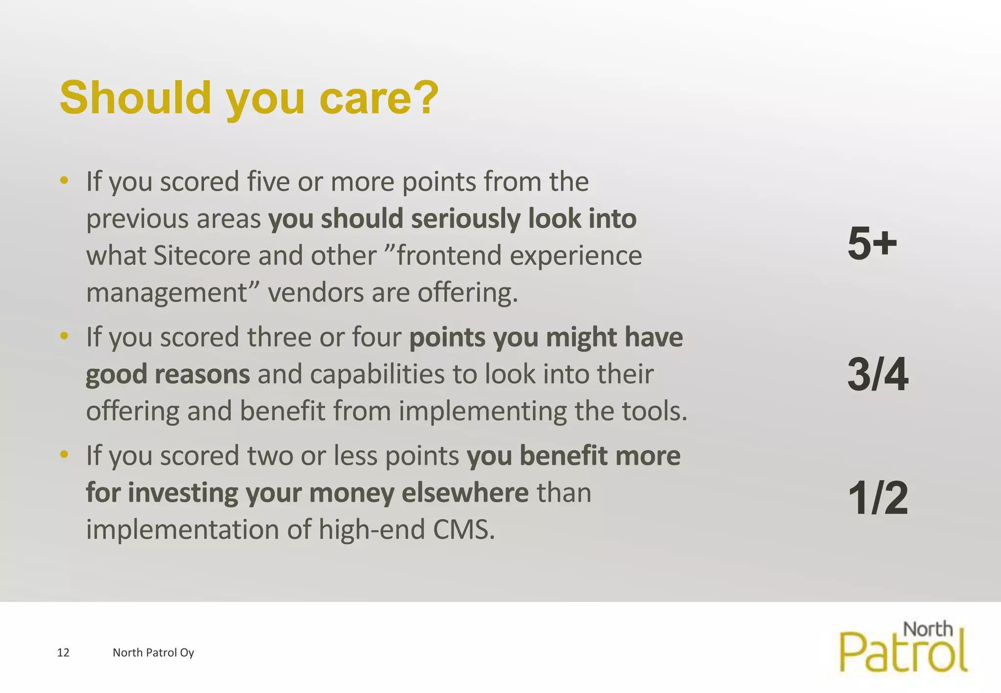 Should you care?
• If you scored five or more points from the
  previous areas you should seriously look into
  what Sitecore and other ”frontend experience        5+
  management” vendors are offering.
• If you scored three or four points you might have
  good reasons and capabilities to look into their    3/4
  offering and benefit from implementing the tools.
• If you scored two or less points you benefit more
  for investing your money elsewhere than             1/2
  implementation of high-end CMS.


12   North Patrol Oy
 