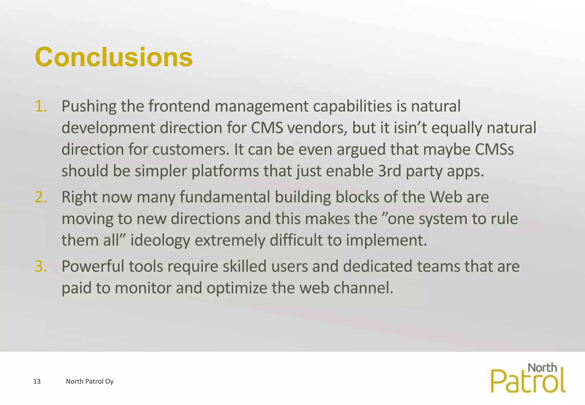 Conclusions
1. Pushing the frontend management capabilities is natural
   development direction for CMS vendors, but it isin’t equally natural
   direction for customers. It can be even argued that maybe CMSs
   should be simpler platforms that just enable 3rd party apps.
2. Right now many fundamental building blocks of the Web are
   moving to new directions and this makes the ”one system to rule
   them all” ideology extremely difficult to implement.
3. Powerful tools require skilled users and dedicated teams that are
   paid to monitor and optimize the web channel.




13   North Patrol Oy
 
