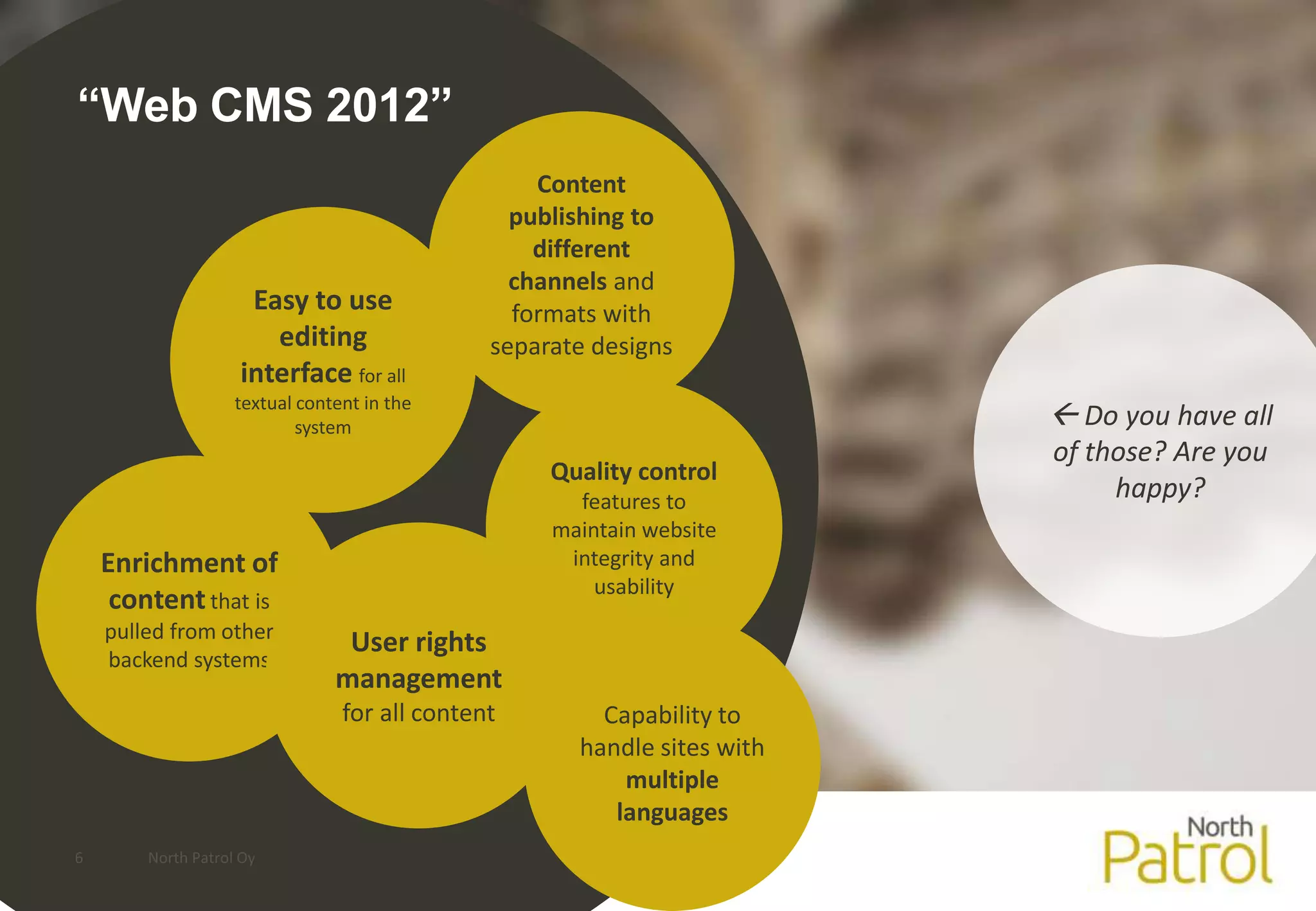 “Web CMS 2012”
                                                   Content
                                                 publishing to
                                                   different
                                                 channels and
                     Easy to use                 formats with
                       editing                 separate designs
                    interface for all
                    textual content in the
                            system                                         Do you have all
                                                                          of those? Are you
                                                    Quality control
                                                      features to              happy?
                                                    maintain website
    Enrichment of                                    integrity and
                                                        usability
     content that is
    pulled from other
                                 User rights
    backend systems
                                management
                                 for all content        Capability to
                                                      handle sites with
                                                          multiple
                                                         languages
6       North Patrol Oy
 