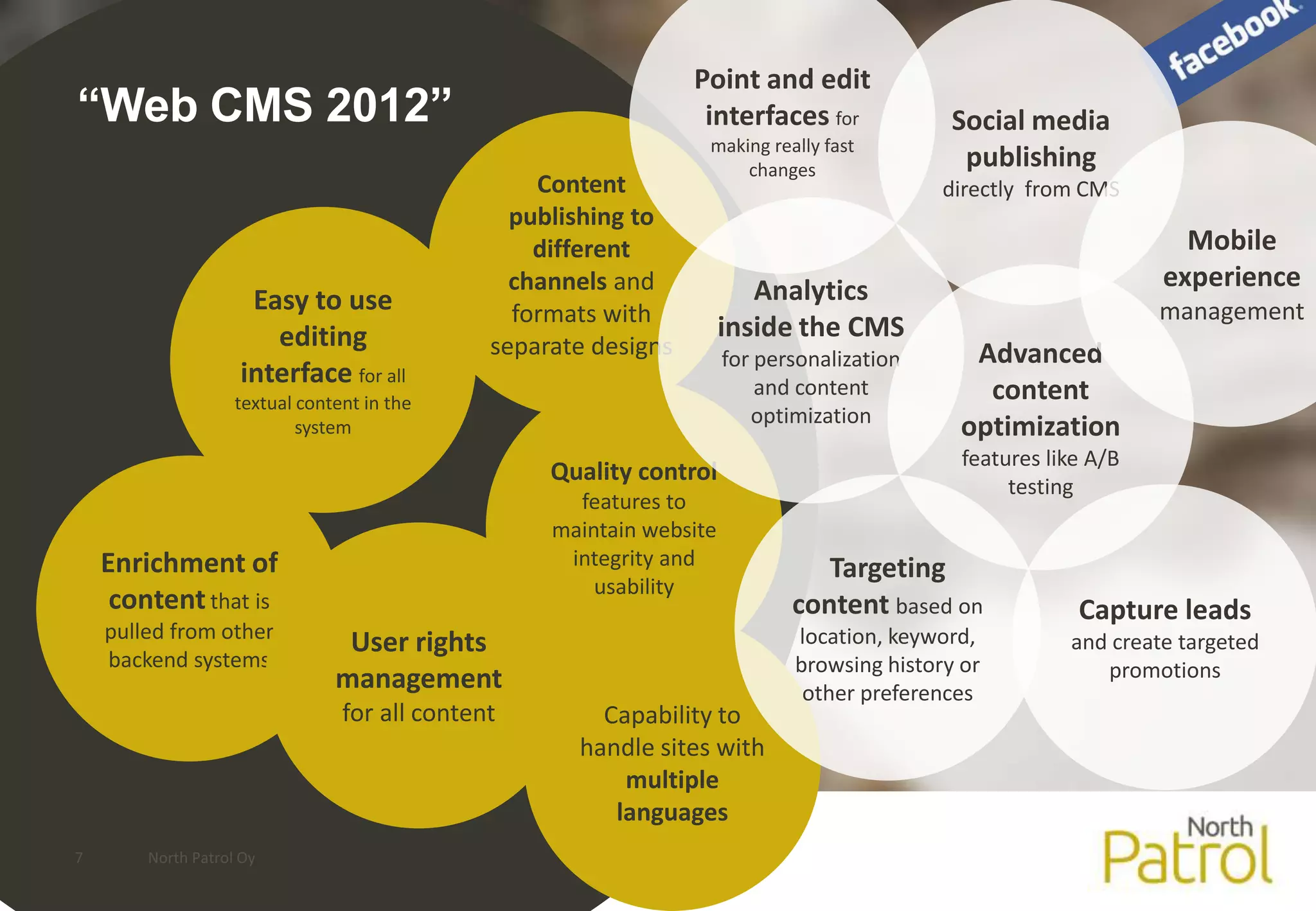 Point and edit
“Web CMS 2012”                                                     interfaces for             Social media
                                                                   making really fast
                                                                       changes                 publishing
                                                   Content                                   directly from CMS
                                                 publishing to
                                                   different                                                         Mobile
                                                 channels and             Analytics                                experience
                     Easy to use                 formats with                                                      management
                       editing                                         inside the CMS
                                               separate designs        for personalization      Advanced
                    interface for all
                    textual content in the
                                                                           and content           content
                                                                          optimization
                            system                                                             optimization
                                                                                               features like A/B
                                                    Quality control
                                                                                                    testing
                                                      features to
                                                    maintain website
    Enrichment of                                    integrity and               Targeting
                                                        usability
     content that is                                                          content based on             Capture leads
    pulled from other                                                         location, keyword,
                                 User rights                                                              and create targeted
    backend systems                                                           browsing history or            promotions
                                management                                     other preferences
                                 for all content        Capability to
                                                      handle sites with
                                                          multiple
                                                         languages
7       North Patrol Oy
 