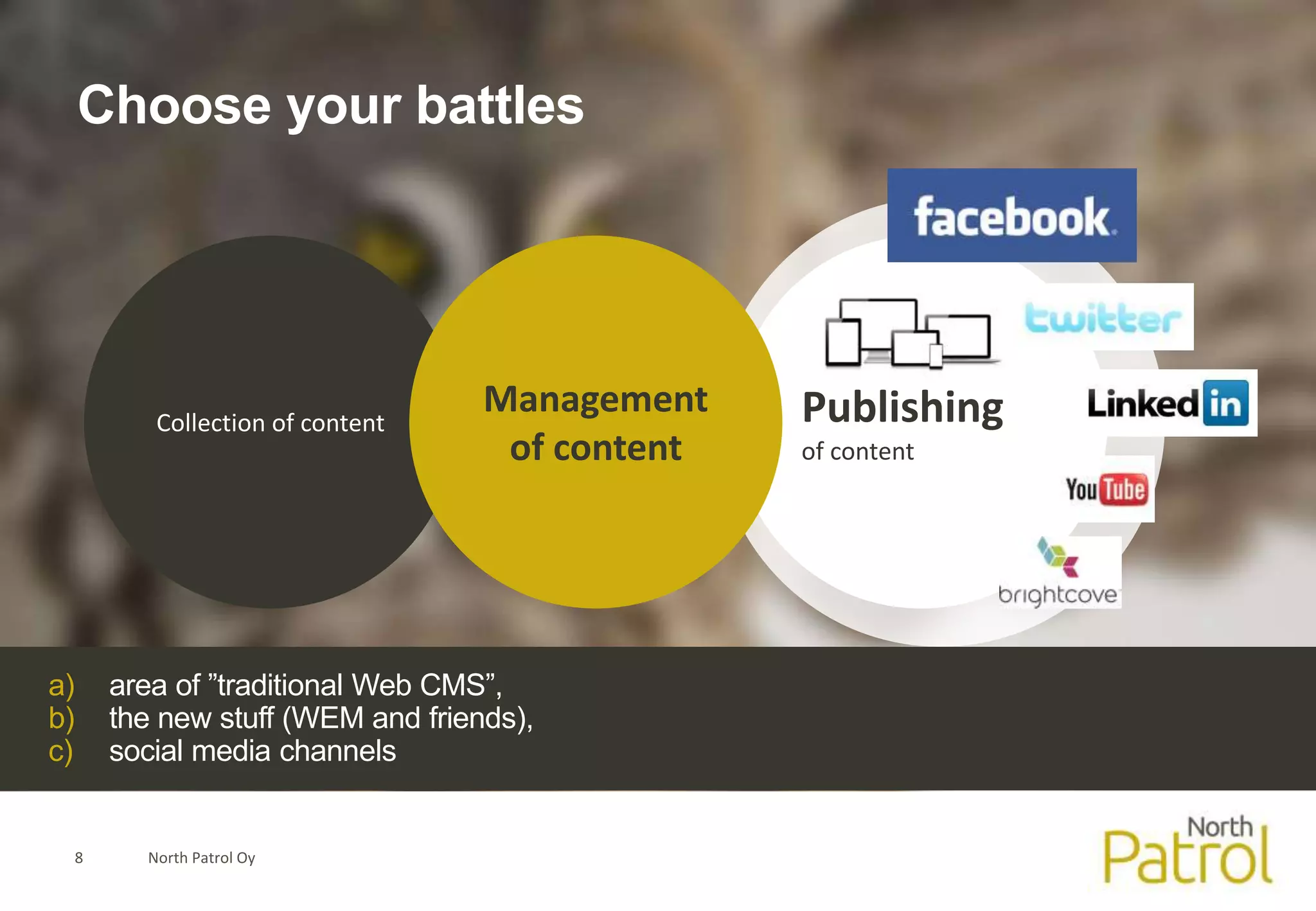 Choose your battles




            Collection of content
                                     Management    Publishing
                                      of content   of content




a)       area of ”traditional Web CMS”,
b)       the new stuff (WEM and friends),
c)       social media channels


     8     North Patrol Oy
 