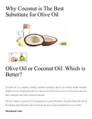 Why Coconut is The Best
Substitute for Olive Oil
5
Olive Oil or Coconut Oil: Which is
Better?
 
Coconut  oil  is  a  popular  cooking  medium  nowadays  due  to  its  several  health  benefits.
People are now finding alternatives to processed foods such as olive oil because it has less
fiber, minerals, and other essential nutrients.
On the contrary, coconut oil is recognized as a good alternative for preventing the risk of
developing heart disorders and it increases the level of good cholesterol in your body.
Nutritional Value
 