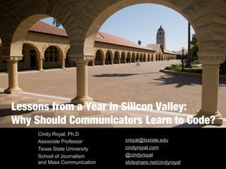 Lessons from a Year in Silicon Valley: 
Why Should Communicators Learn to Code? 
Cindy Royal, Ph.D 
Associate Professor 
Texas State University 
School of Journalism 
and Mass Communication 
croyal@txstate.edu 
cindyroyal.com 
@cindyroyal 
slideshare.net/cindyroyal 
 