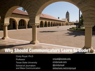 Why Should Communicators Learn to Code?
Cindy Royal, Ph.D
Professor
Texas State University
School of Journalism
and Mass Communication
croyal@txstate.edu
cindyroyal.com
@cindyroyal
slideshare.net/cindyroyal
 