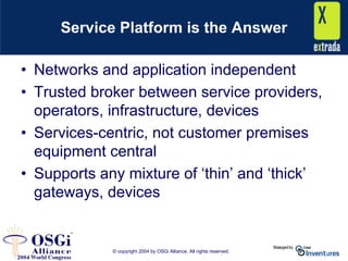 © copyright 2004 by OSGi Alliance. All rights reserved.
Service Platform is the Answer
• Networks and application independent
• Trusted broker between service providers,
operators, infrastructure, devices
• Services-centric, not customer premises
equipment central
• Supports any mixture of ‘thin’ and ‘thick’
gateways, devices
 