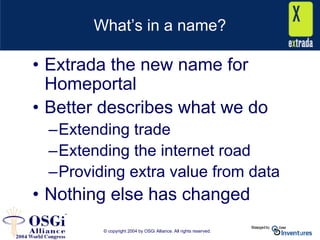 © copyright 2004 by OSGi Alliance. All rights reserved.
What’s in a name?
• Extrada the new name for
Homeportal
• Better describes what we do
–Extending trade
–Extending the internet road
–Providing extra value from data
• Nothing else has changed
 