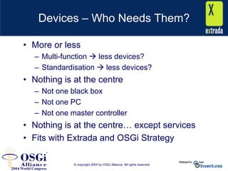 © copyright 2004 by OSGi Alliance. All rights reserved.
Devices – Who Needs Them?
• More or less
– Multi-function less devices?
– Standardisation less devices?
• Nothing is at the centre
– Not one black box
– Not one PC
– Not one master controller
• Nothing is at the centre… except services
• Fits with Extrada and OSGi Strategy
 