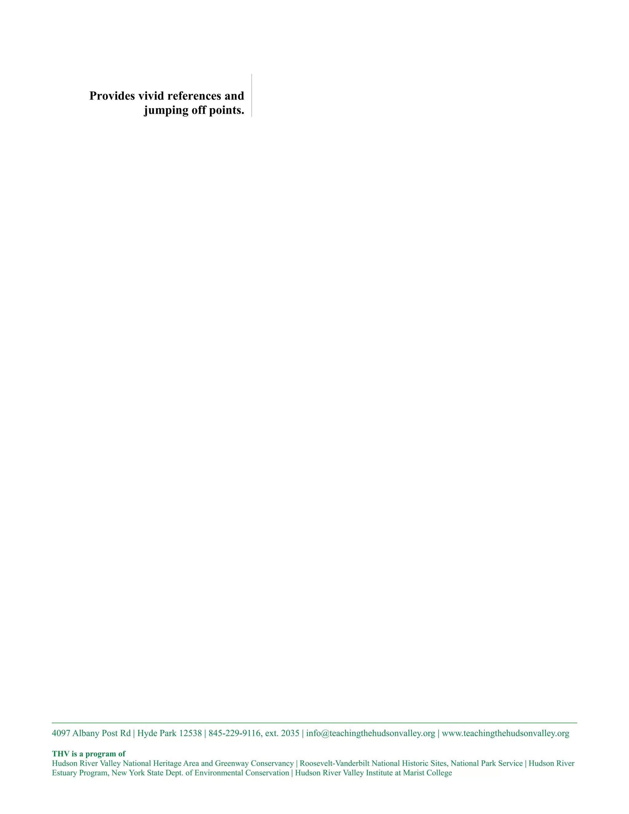 Provides vivid references and
                    jumping off points.




4097 Albany Post Rd | Hyde Park 12538 | 845-229-9116, ext. 2035 | info@teachingthehudsonvalley.org | www.teachingthehudsonvalley.org

THV is a program of
Hudson River Valley National Heritage Area and Greenway Conservancy | Roosevelt-Vanderbilt National Historic Sites, National Park Service | Hudson River
Estuary Program, New York State Dept. of Environmental Conservation | Hudson River Valley Institute at Marist College
 