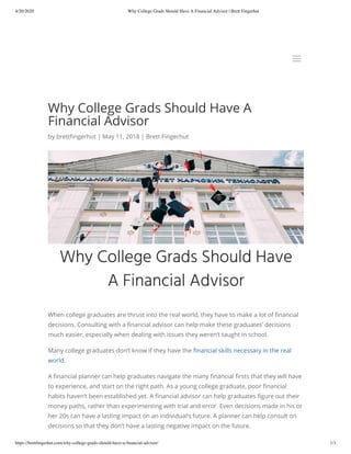 4/20/2020 Why College Grads Should Have A Financial Advisor | Brett Fingerhut
https://brettﬁngerhut.com/why-college-grads-should-have-a-ﬁnancial-advisor/ 1/3
Why College Grads Should Have A
Financial Advisor
by brett ngerhut | May 11, 2018 | Brett Fingerhut
When college graduates are thrust into the real world, they have to make a lot of nancial
decisions. Consulting with a nancial advisor can help make these graduates’ decisions
much easier, especially when dealing with issues they weren’t taught in school.
Many college graduates don’t know if they have the nancial skills necessary in the real
world.
A nancial planner can help graduates navigate the many nancial rsts that they will have
to experience, and start on the right path. As a young college graduate, poor nancial
habits haven’t been established yet. A nancial advisor can help graduates gure out their
money paths, rather than experimenting with trial and error. Even decisions made in his or
her 20s can have a lasting impact on an individual’s future. A planner can help consult on
decisions so that they don’t have a lasting negative impact on the future.
aa
 