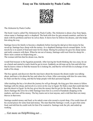 Essay on The Alchemist by Paulo Coelho
The Alchemist by Paulo Coelho
The book I read is called The Alchemist by Paulo Coelho. The Alchemist is about a boy from Spain,
whose name is Santiago and is a shepherd. The book tells how he gets around countries, and how he
deals with his problems and how he solves them. It shows how he follows his dreams, and who helps
him along the way.
Santiago leaves his family to become a shepherd, before leaving his dad gives him money he has
saved up, Santiago buys sheep with the money. As a shepherd Santiago travels around Spain. As he
travels he is in search of food and water for his sheep. During his journeys he gave his sheep names
and really connects with them. When he ran out of money, Santiago sold wool from his sheep for ...
Show more content on Helpwriting.net ...
The woman told him that his dream was, that he
would find treasure in the Egyptian pyramids. After leaving her booth thinking she was crazy, he sat
on a bench and started to read a book he got in town. Suddenly an old man sat by him and tells him
that he knows where to find the treasure he is looking for, and that he will tell him in exchange of one
tenth of his sheep.
The boy agreed, and discovers that the man knew about the treasure the dream reader was talking
about, and knew a lot about the boy and where he is from. After conversing with him for some time,
he finds out that he is king, and that he helps people with their personal legends.
After teaching the boy a lot about the journey he will go through, the king gave him omens to follow.
Santiago sells his sheep, and travels to a town on his way to Egypt. He finds a man that could take him
past the desert to Egypt. So the boy gives him the money that he got for the sheep. When the man
shows Santiago the town for a little Santiago loses him in a crowd of hundreds shopping in the
markets, and loses all his money. The boy learns not to trust anyone, and is told that there are many
thieves in that town.
Santiago needed money and food, so he asked a man who owned a crystal shop, if he could clean all
his crystal pieces for some food and money. The man liked the Santiago s work, so gave him some
food, and told him he could work for him if he wanted to. Santiago took the job, and ended up
working
... Get more on HelpWriting.net ...
 