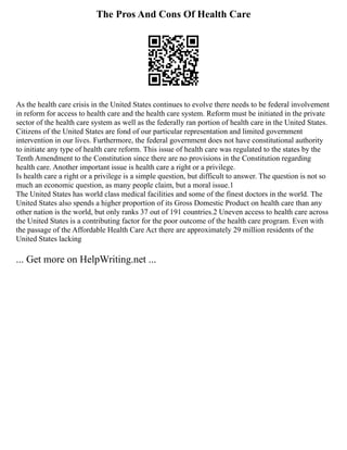 The Pros And Cons Of Health Care
As the health care crisis in the United States continues to evolve there needs to be federal involvement
in reform for access to health care and the health care system. Reform must be initiated in the private
sector of the health care system as well as the federally ran portion of health care in the United States.
Citizens of the United States are fond of our particular representation and limited government
intervention in our lives. Furthermore, the federal government does not have constitutional authority
to initiate any type of health care reform. This issue of health care was regulated to the states by the
Tenth Amendment to the Constitution since there are no provisions in the Constitution regarding
health care. Another important issue is health care a right or a privilege.
Is health care a right or a privilege is a simple question, but difficult to answer. The question is not so
much an economic question, as many people claim, but a moral issue.1
The United States has world class medical facilities and some of the finest doctors in the world. The
United States also spends a higher proportion of its Gross Domestic Product on health care than any
other nation is the world, but only ranks 37 out of 191 countries.2 Uneven access to health care across
the United States is a contributing factor for the poor outcome of the health care program. Even with
the passage of the Affordable Health Care Act there are approximately 29 million residents of the
United States lacking
... Get more on HelpWriting.net ...
 