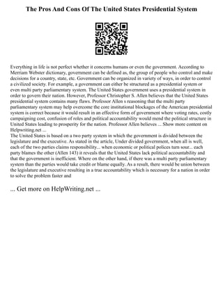 The Pros And Cons Of The United States Presidential System
Everything in life is not perfect whether it concerns humans or even the government. According to
Merriam Webster dictionary, government can be defined as, the group of people who control and make
decisions for a country, state, etc. Government can be organized in variety of ways, in order to control
a civilized society. For example, a government can either be structured as a presidential system or
even multi party parliamentary system. The United States government uses a presidential system in
order to govern their nation. However, Professor Christopher S. Allen believes that the United States
presidential system contains many flaws. Professor Allen s reasoning that the multi party
parliamentary system may help overcome the core institutional blockages of the American presidential
system is correct because it would result in an effective form of government where voting rates, costly
campaigning cost, confusion of roles and political accountability would mend the political structure in
United States leading to prosperity for the nation. Professor Allen believes ... Show more content on
Helpwriting.net ...
The United States is based on a two party system in which the government is divided between the
legislature and the executive. As stated in the article, Under divided government, when all is well,
each of the two parties claims responsibility... when economic or political polices turn sour... each
party blames the other (Allen 143) it reveals that the United States lack political accountability and
that the government is inefficient. Where on the other hand, if there was a multi party parliamentary
system than the parties would take credit or blame equally. As a result, there would be union between
the legislature and executive resulting in a true accountability which is necessary for a nation in order
to solve the problem faster and
... Get more on HelpWriting.net ...
 