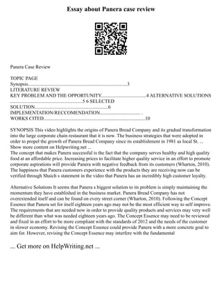 Essay about Panera case review
Panera Case Review
TOPIC PAGE
Synopsis.................................................................................3
LITERATURE REVIEW
KEY PROBLEM AND THE OPPORTUNITY.....................................4 ALTERNATIVE SOLUTIONS
...........................................................5 6 SELECTED
SOLUTION............................................................6
IMPLEMENTATION/RECCOMENDATION................................. .
WORKS CITED...................................................................................10
SYNOPSIS This video highlights the origins of Panera Bread Company and its gradual transformation
into the large corporate chain restaurant that it is now. The business strategies that were adopted in
order to propel the growth of Panera Bread Company since its establishment in 1981 as local St. ...
Show more content on Helpwriting.net ...
The concept that makes Panera successful is the fact that the company serves healthy and high quality
food at an affordable price. Increasing prices to facilitate higher quality service in an effort to promote
corporate aspirations will provide Panera with negative feedback from its customers (Wharton, 2010).
The happiness that Panera customers experience with the products they are receiving now can be
verified through Shaich s statement in the video that Panera has an incredibly high customer loyalty.
Alternative Solutions It seems that Panera s biggest solution to its problem is simply maintaining the
momentum they have established in the business market. Panera Bread Company has not
overextended itself and can be found on every street corner (Wharton, 2010). Following the Concept
Essence that Panera set for itself eighteen years ago may not be the most efficient way to self improve.
The requirements that are needed now in order to provide quality products and services may very well
be different than what was needed eighteen years ago. The Concept Essence may need to be reviewed
and fixed in an effort to be more compliant with the standards of 2012 and the needs of the customer
in slower economy. Revising the Concept Essence could provide Panera with a more concrete goal to
aim for. However, revising the Concept Essence may interfere with the fundamental
... Get more on HelpWriting.net ...
 