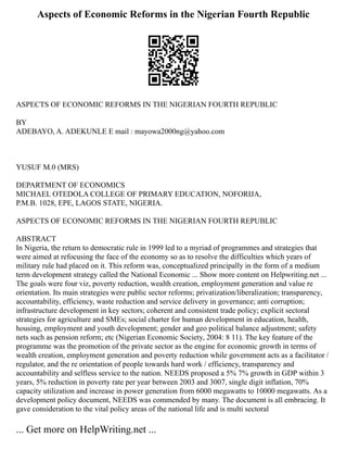 Aspects of Economic Reforms in the Nigerian Fourth Republic
ASPECTS OF ECONOMIC REFORMS IN THE NIGERIAN FOURTH REPUBLIC
BY
ADEBAYO, A. ADEKUNLE E mail : mayowa2000ng@yahoo.com
YUSUF M.0 (MRS)
DEPARTMENT OF ECONOMICS
MICHAEL OTEDOLA COLLEGE OF PRIMARY EDUCATION, NOFORIJA,
P.M.B. 1028, EPE, LAGOS STATE, NIGERIA.
ASPECTS OF ECONOMIC REFORMS IN THE NIGERIAN FOURTH REPUBLIC
ABSTRACT
In Nigeria, the return to democratic rule in 1999 led to a myriad of programmes and strategies that
were aimed at refocusing the face of the economy so as to resolve the difficulties which years of
military rule had placed on it. This reform was, conceptualized principally in the form of a medium
term development strategy called the National Economic ... Show more content on Helpwriting.net ...
The goals were four viz, poverty reduction, wealth creation, employment generation and value re
orientation. Its main strategies were public sector reforms; privatization/liberalization; transparency,
accountability, efficiency, waste reduction and service delivery in governance; anti corruption;
infrastructure development in key sectors; coherent and consistent trade policy; explicit sectoral
strategies for agriculture and SMEs; social charter for human development in education, health,
housing, employment and youth development; gender and geo political balance adjustment; safety
nets such as pension reform; etc (Nigerian Economic Society, 2004: 8 11). The key feature of the
programme was the promotion of the private sector as the engine for economic growth in terms of
wealth creation, employment generation and poverty reduction while government acts as a facilitator /
regulator, and the re orientation of people towards hard work / efficiency, transparency and
accountability and selfless service to the nation. NEEDS proposed a 5% 7% growth in GDP within 3
years, 5% reduction in poverty rate per year between 2003 and 3007, single digit inflation, 70%
capacity utilization and increase in power generation from 6000 megawatts to 10000 megawatts. As a
development policy document, NEEDS was commended by many. The document is all embracing. It
gave consideration to the vital policy areas of the national life and is multi sectoral
... Get more on HelpWriting.net ...
 