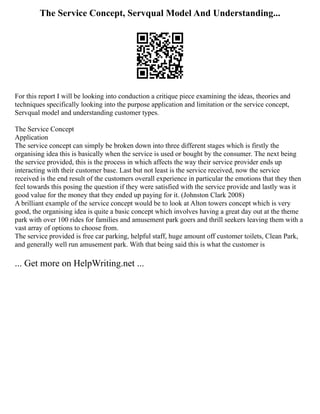 The Service Concept, Servqual Model And Understanding...
For this report I will be looking into conduction a critique piece examining the ideas, theories and
techniques specifically looking into the purpose application and limitation or the service concept,
Servqual model and understanding customer types.
The Service Concept
Application
The service concept can simply be broken down into three different stages which is firstly the
organising idea this is basically when the service is used or bought by the consumer. The next being
the service provided, this is the process in which affects the way their service provider ends up
interacting with their customer base. Last but not least is the service received, now the service
received is the end result of the customers overall experience in particular the emotions that they then
feel towards this posing the question if they were satisfied with the service provide and lastly was it
good value for the money that they ended up paying for it. (Johnston Clark 2008)
A brilliant example of the service concept would be to look at Alton towers concept which is very
good, the organising idea is quite a basic concept which involves having a great day out at the theme
park with over 100 rides for families and amusement park goers and thrill seekers leaving them with a
vast array of options to choose from.
The service provided is free car parking, helpful staff, huge amount off customer toilets, Clean Park,
and generally well run amusement park. With that being said this is what the customer is
... Get more on HelpWriting.net ...
 