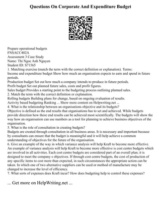 Questions On Corporate And Expenditure Budget
Prepare operational budgets
FNSACC402A
Assessment 3 Case Study
Name: Thi Ngoc Anh Nguyen
Student ID: S71565
1. Matching exercise (match the term with the correct definition or explanation). Terms:
Income and expenditure budget Show how much an organisation expects to earn and spend in future
periods.
Production budget Set out how much a company intends to produce in future periods.
Profit budget Set out planned future sales, costs and profit figures.
Sales budget Provides a starting point to the budgeting process outlining planned sales.
2. Match the term with the correct definition or explanation.
Rolling budgets Building plans for change, based on ongoing evaluation of results.
Activity based budgeting Ranking ... Show more content on Helpwriting.net ...
4. What is the relationship between an organisations objective and its budgets?
Objective is defined as the end results that organisations has to set and achieved. While budgets
provide direction how these end results can be achieved most scientifically. The budgets will show the
way how an organisation can use numbers as a tool for planning to achieve business objectives of the
organisation.
5. What is the role of consultation in creating budgets?
Budgets are created through consultation in all business areas. It is necessary and important because
by consultants can ensure that the budget is meaningful and it will help achieve a common
understanding of objectives for the future of the organisation.
6. Give an example of the way in which variance analysis will help Kraft to become more effective.
An example of variance analysis will help Kraft to become more effective is cost centre budgets which
are involved in all activities. Each cost centre budgets are considered part of an overall plan; it is
designed to meet the company s objectives. If through cost centre budgets, the cost of production of
any specific items to cost more than expected, in such circumstances the appropriate action can be
taken. In which one of two alternative suppliers can be used or method of manufacture may be
changed to increase the level of efficiency.
7. What sorts of expenses does Kraft incur? How does budgeting help to control these expenses?
... Get more on HelpWriting.net ...
 