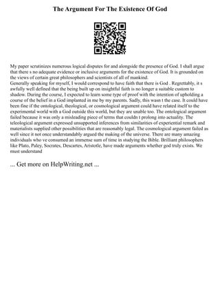 The Argument For The Existence Of God
My paper scrutinizes numerous logical disputes for and alongside the presence of God. I shall argue
that there s no adequate evidence or inclusive arguments for the existence of God. It is grounded on
the views of certain great philosophers and scientists of all of mankind.
Generally speaking for myself, I would correspond to have faith that there is God . Regrettably, it s
awfully well defined that the being built up on insightful faith is no longer a suitable custom to
shadow. During the course, I expected to learn some type of proof with the intention of upholding a
course of the belief in a God implanted in me by my parents. Sadly, this wasn t the case. It could have
been fine if the ontological, theological, or cosmological argument could have related itself to the
experimental world with a God outside this world, but they are unable too. The ontological argument
failed because it was only a misleading piece of terms that couldn t prolong into actuality. The
teleological argument expressed unsupported inferences from similarities of experiential remark and
materialists supplied other possibilities that are reasonably legal. The cosmological argument failed as
well since it not once understandably argued the making of the universe. There are many amazing
individuals who ve consumed an immense sum of time in studying the Bible. Brilliant philosophers
like Plato, Paley, Socrates, Descartes, Aristotle, have made arguments whether god truly exists. We
must understand
... Get more on HelpWriting.net ...
 