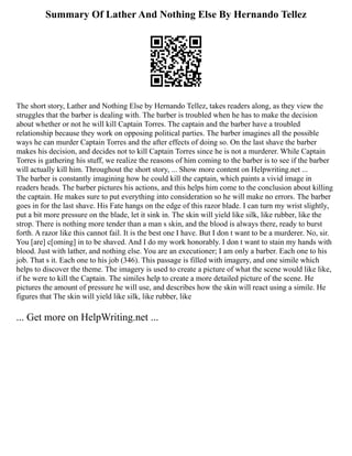Summary Of Lather And Nothing Else By Hernando Tellez
The short story, Lather and Nothing Else by Hernando Tellez, takes readers along, as they view the
struggles that the barber is dealing with. The barber is troubled when he has to make the decision
about whether or not he will kill Captain Torres. The captain and the barber have a troubled
relationship because they work on opposing political parties. The barber imagines all the possible
ways he can murder Captain Torres and the after effects of doing so. On the last shave the barber
makes his decision, and decides not to kill Captain Torres since he is not a murderer. While Captain
Torres is gathering his stuff, we realize the reasons of him coming to the barber is to see if the barber
will actually kill him. Throughout the short story, ... Show more content on Helpwriting.net ...
The barber is constantly imagining how he could kill the captain, which paints a vivid image in
readers heads. The barber pictures his actions, and this helps him come to the conclusion about killing
the captain. He makes sure to put everything into consideration so he will make no errors. The barber
goes in for the last shave. His Fate hangs on the edge of this razor blade. I can turn my wrist slightly,
put a bit more pressure on the blade, let it sink in. The skin will yield like silk, like rubber, like the
strop. There is nothing more tender than a man s skin, and the blood is always there, ready to burst
forth. A razor like this cannot fail. It is the best one I have. But I don t want to be a murderer. No, sir.
You [are] c[oming] in to be shaved. And I do my work honorably. I don t want to stain my hands with
blood. Just with lather, and nothing else. You are an executioner; I am only a barber. Each one to his
job. That s it. Each one to his job (346). This passage is filled with imagery, and one simile which
helps to discover the theme. The imagery is used to create a picture of what the scene would like like,
if he were to kill the Captain. The similes help to create a more detailed picture of the scene. He
pictures the amount of pressure he will use, and describes how the skin will react using a simile. He
figures that The skin will yield like silk, like rubber, like
... Get more on HelpWriting.net ...
 