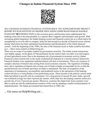 Changes in Indain Financial System Since 1991
2011 CHANGES IN INDIAN FINANCIAL SYSTEM SINCE 1991 SUPPLEMENTARY PROJECT
REPORT IFS IILM INSTITITE OF HIGHER EDUCATION LODHI ROAD HARJAS MANRAL
PG20101087 INTRODUCTION As the economy grows and becomes more sophisticated, the
banking sector has to develop parallely in a manner that it supports and stimulates such growth. With
increasing global integration, the Indian banking system and financial system has as a whole had to be
strengthened so as to be able to compete. India has had around two decade of financial sector reforms
during which there has been substantial transformation and liberalization of the whole financial
system.. Until the beginning of the 1990s, the state of the financial sector in India could be described
as a ... Show more content on Helpwriting.net ...
There was no scope of secondary market for government securities. The whole system transactions
were highly opaque. In the phase of Nationalization Social control, there was there was total neglect
of rural agricultural sector. Due to the dominant role of government in economic activity, Indian
Financial system catered only to the needs of planned development in a mixed economy framework.
Financial markets were segmented underdeveloped with lack of instruments. There was existence of
complex structure of interest rates arising from social economic concerns. The regulation of lending
rates, led to regulation of deposit rates to keep cost of funds to banks at reasonable levels, so that the
spread between cost of funds and return on funds is maintained. The lack of recognition of the
importance of transparency, accountability and prudential norms in the operations of the banking
system led also to a rising burden of non performing assets. These lacunae in the policies system made
India lag behind in growth with its counterparts. For a long period of around 40 years, India s growth
rate remained average less than 4 percent per annum, while other less developing countries achieved a
growth rate of over 5 percent per annum. Moreover, countries like Japan East Asian countries were
able to catch up with the industrialized countries of the west by adopting a market oriented pattern of
industrialization .The Indian government had started then in 1980 s the
... Get more on HelpWriting.net ...
 