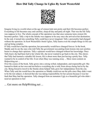 How Did Tally Change In Uglies By Scott Westerfeld
Imagine living in a world where at the age of sixteen kids turn pretty and their life becomes perfect.
Everything in life becomes easy and carefree, sleep all day and party all night. That was the life Tally
was suppose to live. The whole concept of the operation was that once someone turns sixteen life
becomes perfect. Tally s trip to the Smoke was suppose to be easy once she arrived at her destination.
In the end, it turned into something Tally could have never imagined. Tally s personality had changed
without the operation. In Scott Westerfeld s book Uglies, Tally learns even the simple things in life can
end up being complex.
If Tally would have had the operation, her personality would have changed forever. In the book,
Maddy and Az are the ones who told Tally the government was putting brain lesions into new pretties
brains to change their opinions. Tally s opinions would have changed without her knowledge. Once
Tally knew she had been lied to her whole life, she never wanted to go back to the city. This shows
that Tally had learned a valuable life lesson, life is about more than just having a pretty face. Tally
wanted to be in control of her life. Even when Shay was running away ... Show more content on
Helpwriting.net ...
Over the course of the book, Tally grows into a strong willed, independent, and responsible girl. She
learned to think on her own and not believe everything she is told; from always being lied to by the
city. Being forced to travel to the Smoke alone helped Tally grow her independence from the city.
When Tally said she would have the operation so Maddy could test out the pills since Shay didn t want
to be the test subject, it showed that she was taking responsibility for her actions because it was her
fault that Shay had the operation. Tally changed from an immature Ugly to a beautiful girl who didn t
need an operation to feel
... Get more on HelpWriting.net ...
 