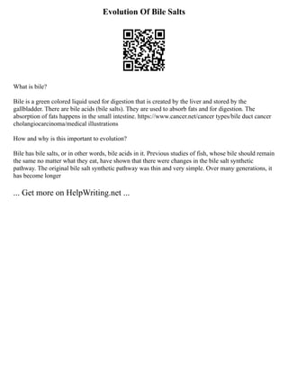 Evolution Of Bile Salts
What is bile?
Bile is a green colored liquid used for digestion that is created by the liver and stored by the
gallbladder. There are bile acids (bile salts). They are used to absorb fats and for digestion. The
absorption of fats happens in the small intestine. https://www.cancer.net/cancer types/bile duct cancer
cholangiocarcinoma/medical illustrations
How and why is this important to evolution?
Bile has bile salts, or in other words, bile acids in it. Previous studies of fish, whose bile should remain
the same no matter what they eat, have shown that there were changes in the bile salt synthetic
pathway. The original bile salt synthetic pathway was thin and very simple. Over many generations, it
has become longer
... Get more on HelpWriting.net ...
 