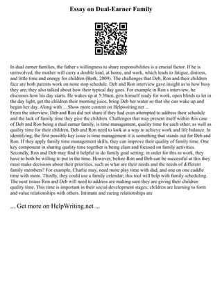 Essay on Dual-Earner Family
In dual earner families, the father s willingness to share responsibilities is a crucial factor. If he is
uninvolved, the mother will carry a double load, at home, and work, which leads to fatigue, distress,
and little time and energy for children (Berk, 2009). The challenges that Deb, Ron and their children
face are both parents work on none stop schedule. Deb and Ron interview gave insight as to how busy
they are; they also talked about how their typical day goes. For example in Ron s interview, he
discusses how his day starts. He wakes up at 5:30am, gets himself ready for work, open blinds to let in
the day light, get the children their morning juice, bring Deb her water so that she can wake up and
began her day. Along with ... Show more content on Helpwriting.net ...
From the interview, Deb and Ron did not share if they had even attempted to address their schedule
and the lack of family time they give the children. Challenges that may present itself within this case
of Deb and Ron being a dual earner family, is time management, quality time for each other, as well as
quality time for their children, Deb and Ron need to look at a way to achieve work and life balance. In
identifying, the first possible key issue is time management it is something that stands out for Deb and
Ron. If they apply family time management skills, they can improve their quality of family time. One
key component in sharing quality time together is being clam and focused on family activities.
Secondly, Ron and Deb may find it helpful to do family goal setting; in order for this to work, they
have to both be willing to put in the time. However, before Ron and Deb can be successful at this they
must make decisions about their priorities, such as what are their needs and the needs of different
family members? For example, Charlie may, need more play time with dad, and one on one cuddle
time with mom. Thirdly, they could use a family calendar; this tool will help with family scheduling.
The next issues Ron and Deb will need to address are making sure they are giving their children
quality time. This time is important in their social development stages; children are learning to form
and value relationships with others. Intimate and caring relationships are
... Get more on HelpWriting.net ...
 