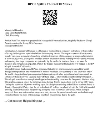 BP Oil Spill In The Gulf Of Mexico
Managerial Blunders
Isaac Eino Bacher Smith
Clark University
Author Note This paper was prepared for Managerial Communications, taught by Professor Cheryl
Amantea during the Spring 2016 Semester.
Managerial Blunders
Introduction A managerial blunder is a blunder or mistake that a company, institution, or firm makes
effecting the image and reputation behind the company s name. The negative externalities from the
blunder can cause a monetary loss along with the destruction of the company s image and reputation
in the working world. Managerial blunders are not uncommon in the working because of the pressure
and scrutiny that large companies are put under by the media. In business there is no room for
mistakes and perfection is expected. One of the biggest managerial blunders to ever happen is the BP
oil spill in the Gulf of Mexico.
British Petroleum Background BP is a company that delivers energy products around the world
through the exploration and refinements of natural resources. The company is also known as one of
the world s largest oil and gas companies that competes with other major household names such as
ExxonMobil and Chevron. Because many of these large ... Show more content on Helpwriting.net ...
The oil spill started when an explosion happened on the oilrig known as the Deepwater Horizon oilrig.
This explosion cause one of the pipelines along the sea floor to gush oil out over a period of 87 days.
During the explosion 11 people working upon the oilrig went missing and still have not been found to
this day. During the 87 days that the oil leaked out 4.9 million barrels of oil into the Gulf which ended
up being fatal for thousands people living along the coast of the Gulf of Mexico. When the spill
happened there was an immediate movement to try to save the estuaries and costal wetlands through
controlled burns but most of the damage could not be controlled due to the gulfs
... Get more on HelpWriting.net ...
 