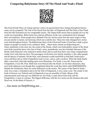Comparing Babylonian Story Of The Flood And Noah s Flood
The Great Floods Ways of writing and how stories are passed down have change throughout history;
many can be compared. The Tale of the Flood from the Epic of Gilgamesh and The Story of the Flood
from the Old Testament are two comparable stories. The impact both stories had on people all over the
world was tremendous. Both stories have had an influence on the way communities have changed
their oral traditions. Some people have debated if the two stories came from the same origin or they
are just similar in nature, not knowing which one could be true. These two tales changed how stories
were told throughout history. The Babylonian Story of the Flood and Noah s Flood have made a great
impact on people on nearly every continent. Both ... Show more content on Helpwriting.net ...
Some similarities in the story are, the extent of the floods, which were both global; means of the flood
were both caused by heavy rain, but in Noah s story, groundwater was also included. Because of the
floods, both characters were ordered to build a boat, and on each boat there were many compartments
inside, but it only had one door. The passengers on the boat were family members, a few other people,
and all species of animals. On the boat, each character would send birds to find land; Noah used a
raven and three doves while Utnapishtim used a raven, a dove, and a swallow. When the birds finally
didn t come back, both arks landing spots were Mountains. For Noah, it was Mt. Ararat and for
Utnapishtim, it was Mt. Nisir. Both men were blessed after the floods. As for their characters, they
were both righteous even though they complained about the work they had to do(COMPARISONS).
Despite the similarities, there are some differences in the stories. The causes of the flood in Noah s
story was a man s wickedness and as for the Tale of Gilgamesh, it was a man s sins. The sender in the
book of Genesis was Yahweh and in Gilgamesh it was an assembly of Gods. Means of the
announcement each man got was different too; for Noah, it came direct from God, and for
Utnapishtim, it came in a dream. The biggest difference with the two stories are the duration that each
flood was. In the Book of Genesis, it
... Get more on HelpWriting.net ...
 