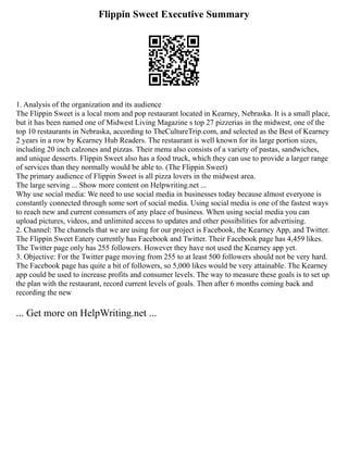 Flippin Sweet Executive Summary
1. Analysis of the organization and its audience
The Flippin Sweet is a local mom and pop restaurant located in Kearney, Nebraska. It is a small place,
but it has been named one of Midwest Living Magazine s top 27 pizzerias in the midwest, one of the
top 10 restaurants in Nebraska, according to TheCultureTrip.com, and selected as the Best of Kearney
2 years in a row by Kearney Hub Readers. The restaurant is well known for its large portion sizes,
including 20 inch calzones and pizzas. Their menu also consists of a variety of pastas, sandwiches,
and unique desserts. Flippin Sweet also has a food truck, which they can use to provide a larger range
of services than they normally would be able to. (The Flippin Sweet)
The primary audience of Flippin Sweet is all pizza lovers in the midwest area.
The large serving ... Show more content on Helpwriting.net ...
Why use social media: We need to use social media in businesses today because almost everyone is
constantly connected through some sort of social media. Using social media is one of the fastest ways
to reach new and current consumers of any place of business. When using social media you can
upload pictures, videos, and unlimited access to updates and other possibilities for advertising.
2. Channel: The channels that we are using for our project is Facebook, the Kearney App, and Twitter.
The Flippin Sweet Eatery currently has Facebook and Twitter. Their Facebook page has 4,459 likes.
The Twitter page only has 255 followers. However they have not used the Kearney app yet.
3. Objective: For the Twitter page moving from 255 to at least 500 followers should not be very hard.
The Facebook page has quite a bit of followers, so 5,000 likes would be very attainable. The Kearney
app could be used to increase profits and consumer levels. The way to measure these goals is to set up
the plan with the restaurant, record current levels of goals. Then after 6 months coming back and
recording the new
... Get more on HelpWriting.net ...
 